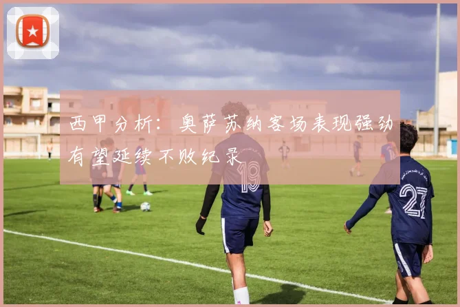 西甲分析：奥萨苏纳客场表现强劲有望延续不败纪录