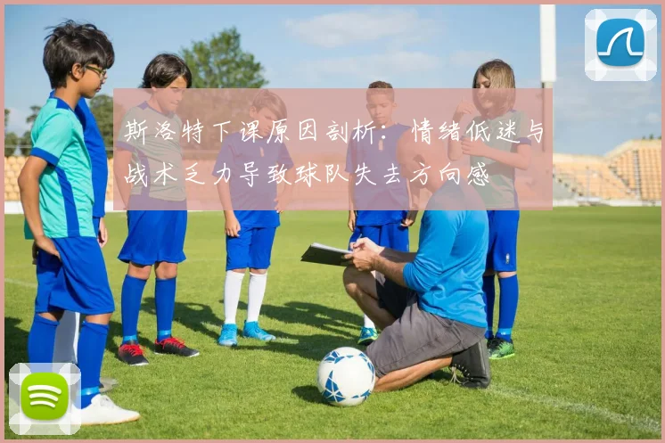 斯洛特下课原因剖析：情绪低迷与战术乏力导致球队失去方向感