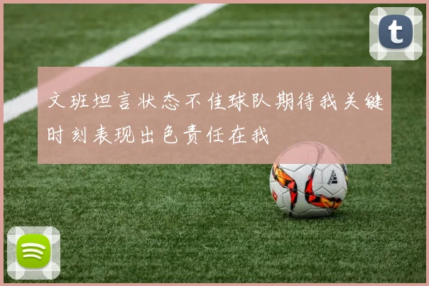 文班坦言状态不佳球队期待我关键时刻表现出色责任在我