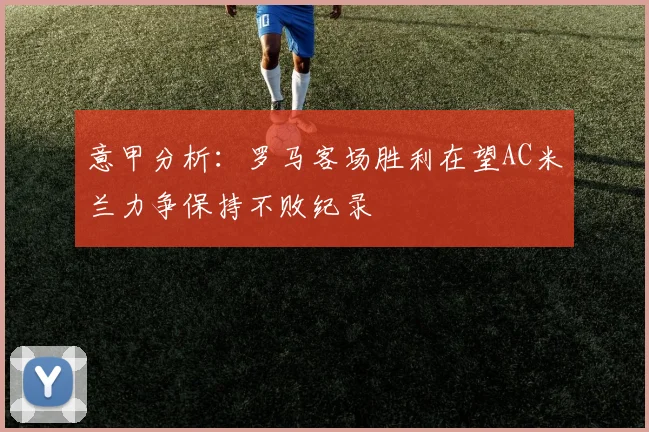 意甲分析：罗马客场胜利在望AC米兰力争保持不败纪录