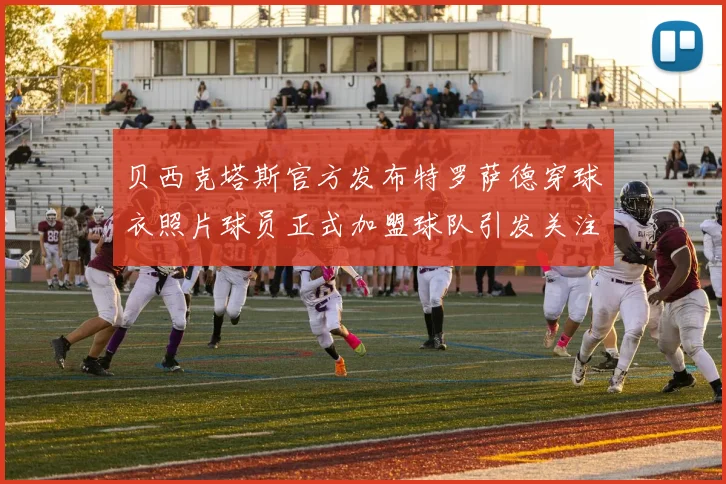 贝西克塔斯官方发布特罗萨德穿球衣照片球员正式加盟球队引发关注